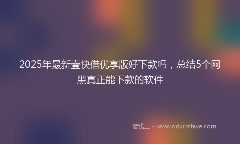 2025年最新壹快借优享版好下款吗，总结5个网黑真正能下款的软件