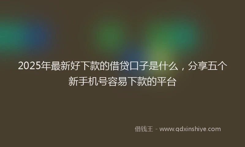 2025年最新好下款的借贷口子是什么，分享五个新手机号容易下款的平台