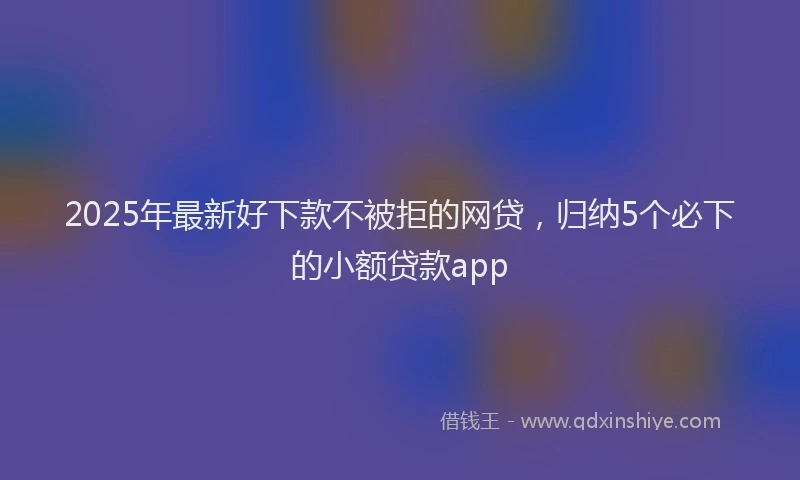2025年最新好下款不被拒的网贷，归纳5个必下的小额贷款app