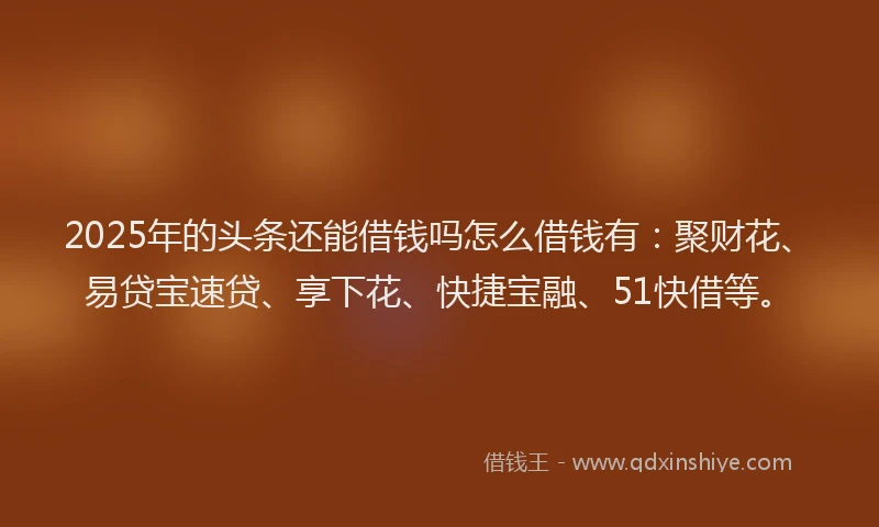 2025年的头条还能借钱吗怎么借钱有：聚财花、易贷宝速贷、享下花、快捷宝融、51快借等。