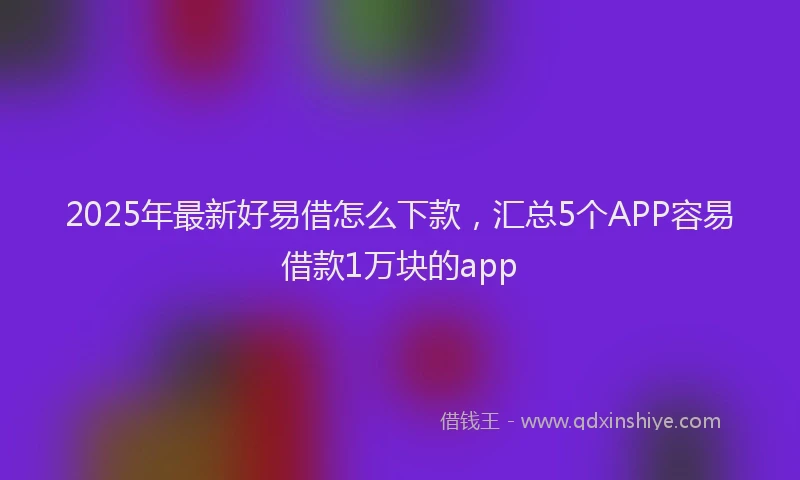 2025年最新好易借怎么下款，汇总5个APP容易借款1万块的app