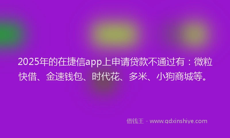 2025年的在捷信app上申请贷款不通过有：微粒快借、金速钱包、时代花、多米、小狗商城等。