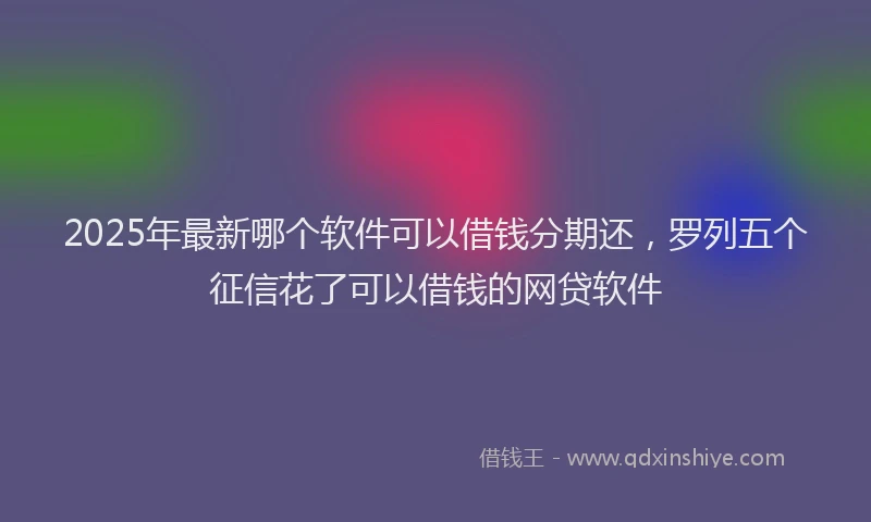 2025年最新哪个软件可以借钱分期还，罗列五个征信花了可以借钱的网贷软件