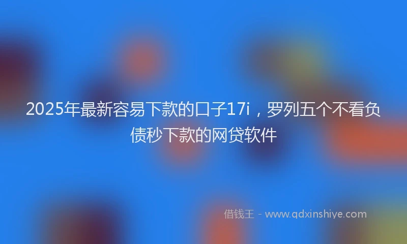 2025年最新容易下款的口子17i，罗列五个不看负债秒下款的网贷软件
