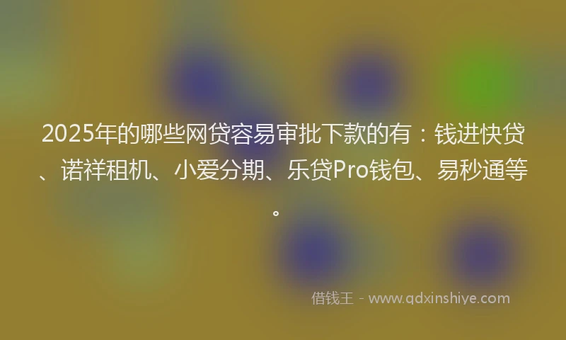 2025年的哪些网贷容易审批下款的有：钱进快贷、诺祥租机、小爱分期、乐贷Pro钱包、易秒通等。