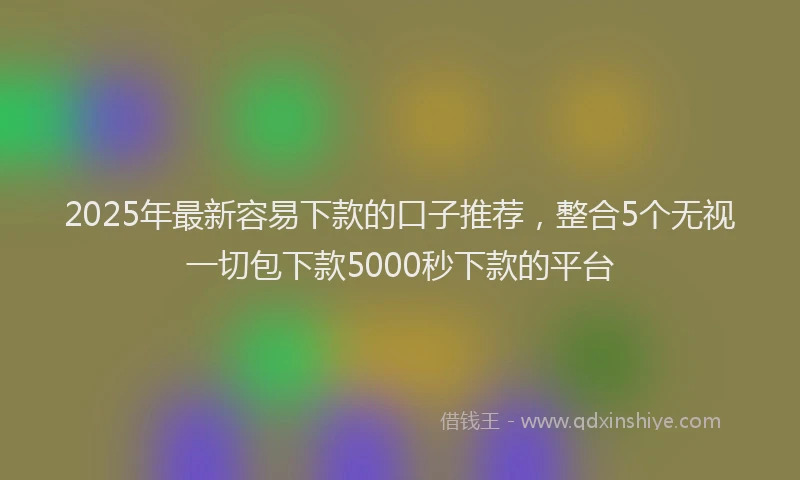 2025年最新容易下款的口子推荐，整合5个无视一切包下款5000秒下款的平台