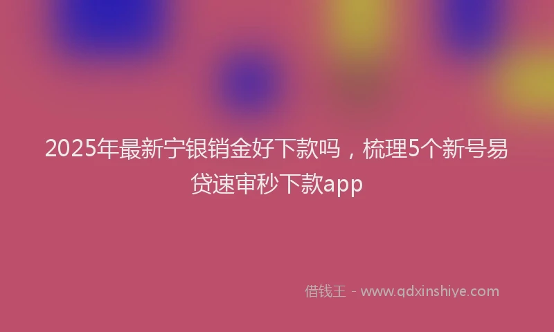 2025年最新宁银销金好下款吗，梳理5个新号易贷速审秒下款app