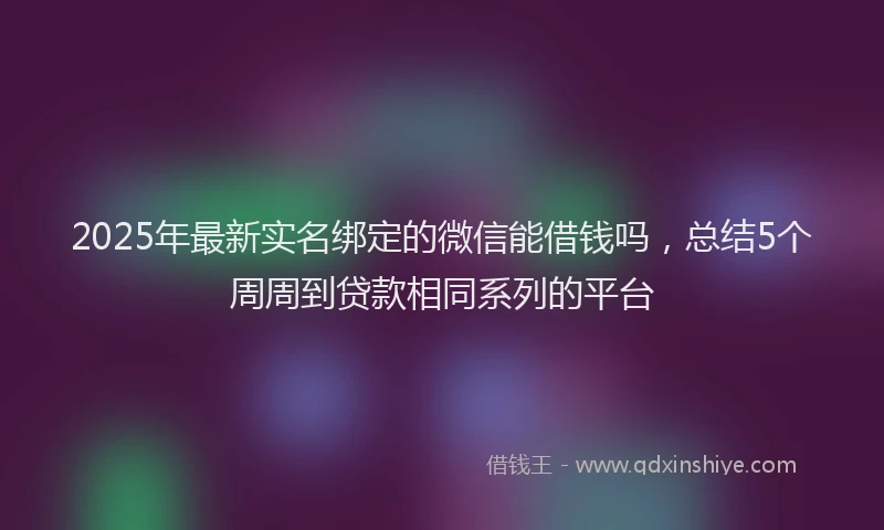 2025年最新实名绑定的微信能借钱吗，总结5个周周到贷款相同系列的平台