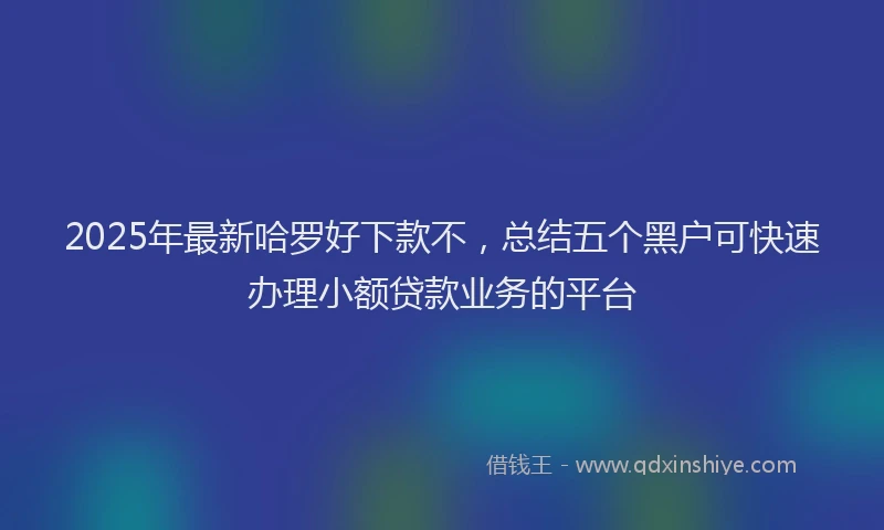 2025年最新哈罗好下款不，总结五个黑户可快速办理小额贷款业务的平台