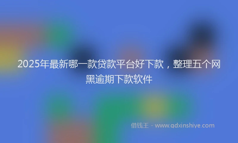 2025年最新哪一款贷款平台好下款，整理五个网黑逾期下款软件