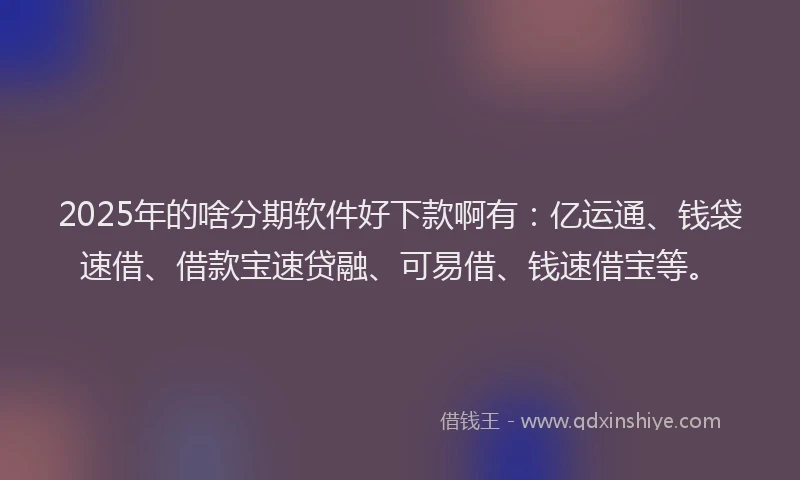 2025年的啥分期软件好下款啊有：亿运通、钱袋速借、借款宝速贷融、可易借、钱速借宝等。