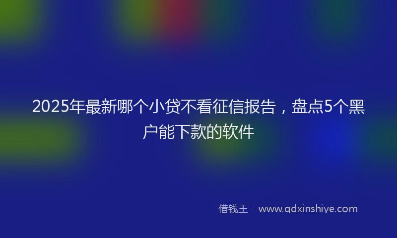 2025年最新哪个小贷不看征信报告，盘点5个黑户能下款的软件