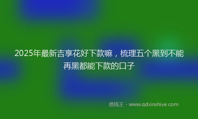 2025年最新吉享花好下款嘛，梳理五个黑到不能再黑都能下款的口子