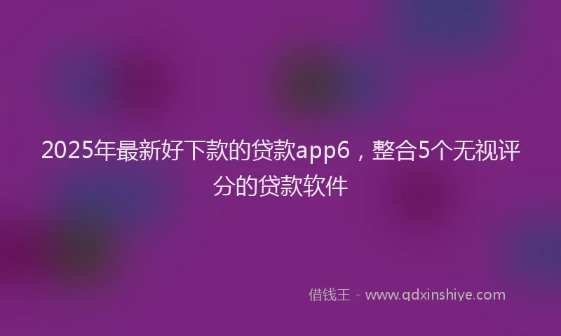 2025年最新好下款的贷款app6，整合5个无视评分的贷款软件