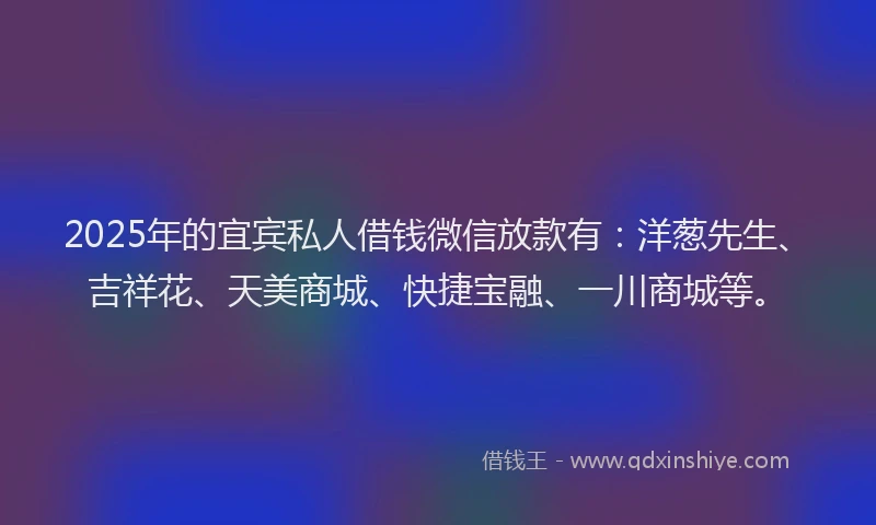 2025年的宜宾私人借钱微信放款有：洋葱先生、吉祥花、天美商城、快捷宝融、一川商城等。