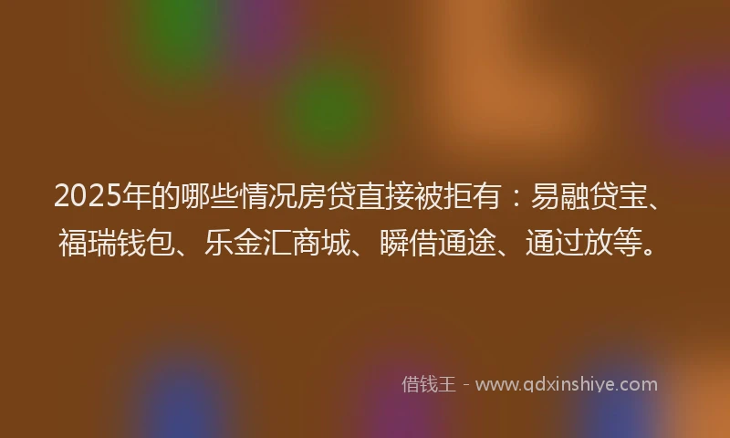 2025年的哪些情况房贷直接被拒有：易融贷宝、福瑞钱包、乐金汇商城、瞬借通途、通过放等。