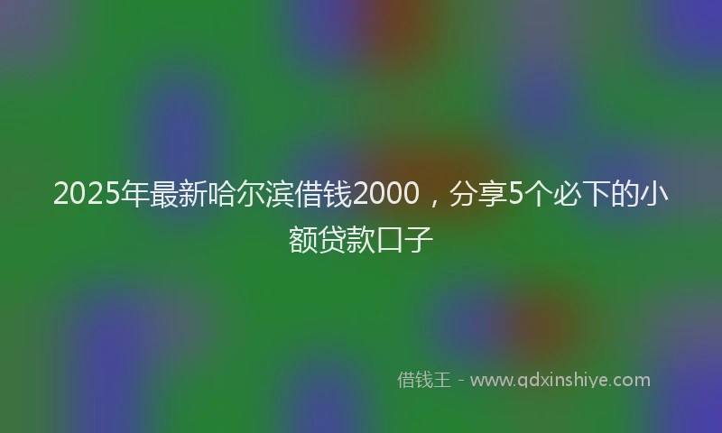 2025年最新哈尔滨借钱2000，分享5个必下的小额贷款口子