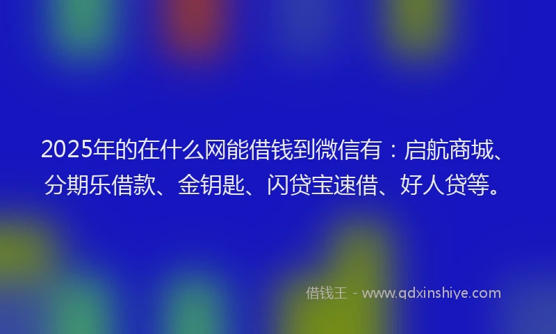 2025年的在什么网能借钱到微信有：启航商城、分期乐借款、金钥匙、闪贷宝速借、好人贷等。