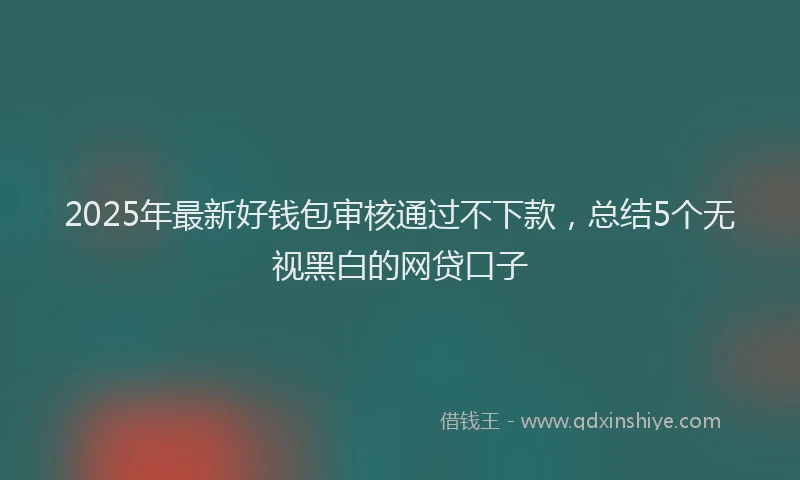2025年最新好钱包审核通过不下款，总结5个无视黑白的网贷口子