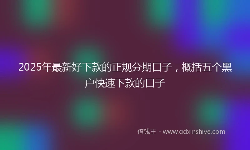 2025年最新好下款的正规分期口子，概括五个黑户快速下款的口子