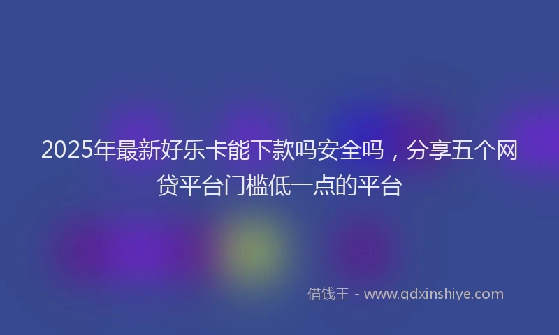 2025年最新好乐卡能下款吗安全吗，分享五个网贷平台门槛低一点的平台