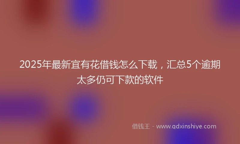 2025年最新宜有花借钱怎么下载，汇总5个逾期太多仍可下款的软件