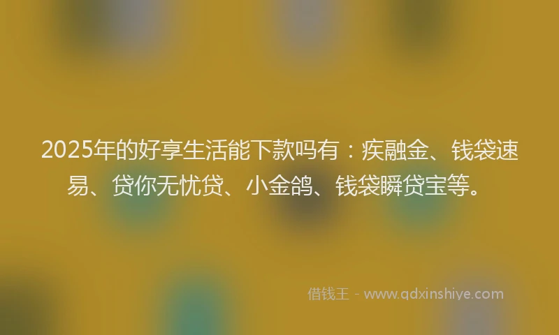2025年的好享生活能下款吗有：疾融金、钱袋速易、贷你无忧贷、小金鸽、钱袋瞬贷宝等。