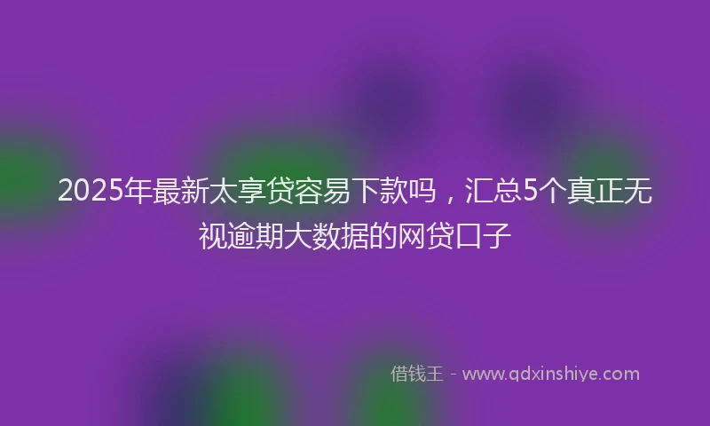 2025年最新太享贷容易下款吗，汇总5个真正无视逾期大数据的网贷口子