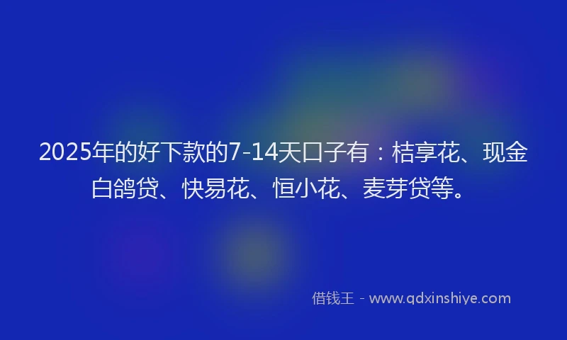 2025年的好下款的7-14天口子有：桔享花、现金白鸽贷、快易花、恒小花、麦芽贷等。