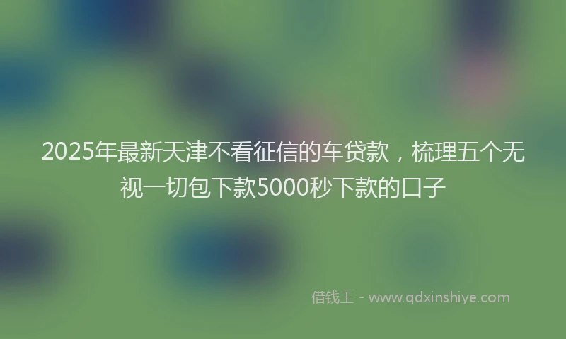 2025年最新天津不看征信的车贷款，梳理五个无视一切包下款5000秒下款的口子