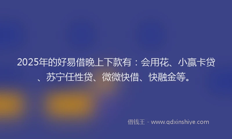 2025年的好易借晚上下款有：会用花、小赢卡贷、苏宁任性贷、微微快借、快融金等。