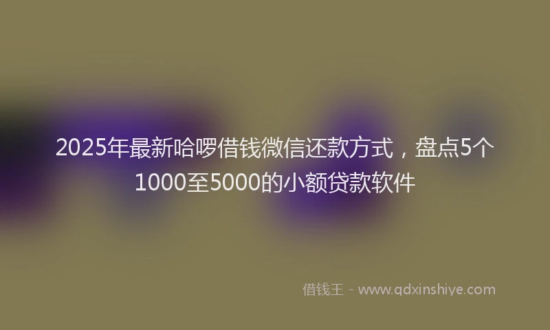 2025年最新哈啰借钱微信还款方式，盘点5个1000至5000的小额贷款软件