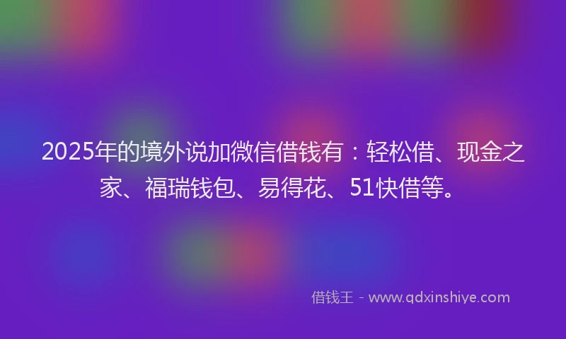 2025年的境外说加微信借钱有：轻松借、现金之家、福瑞钱包、易得花、51快借等。