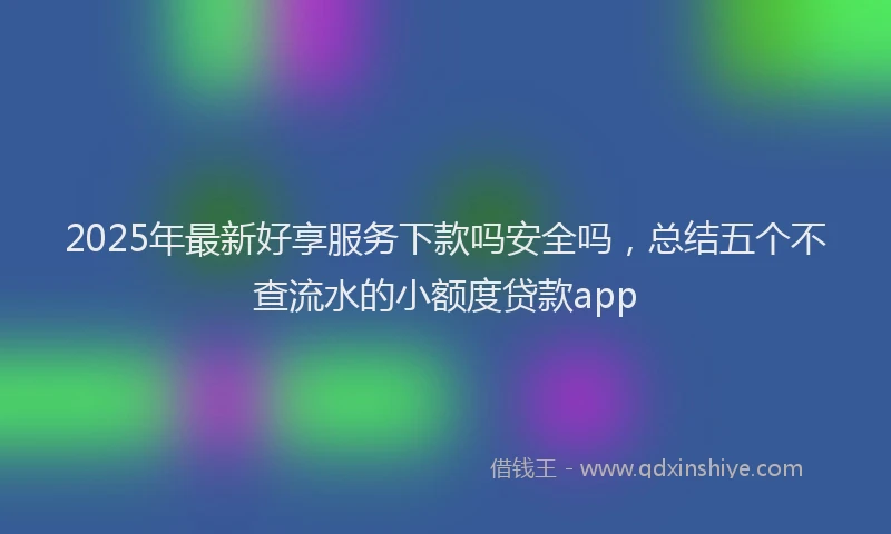 2025年最新好享服务下款吗安全吗，总结五个不查流水的小额度贷款app