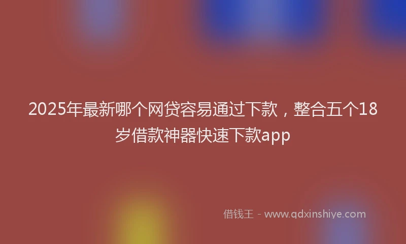2025年最新哪个网贷容易通过下款，整合五个18岁借款神器快速下款app