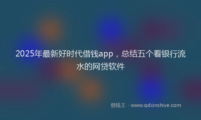 2025年最新好时代借钱app，总结五个看银行流水的网贷软件