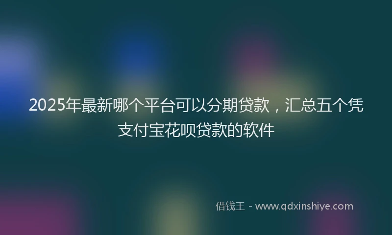 2025年最新哪个平台可以分期贷款，汇总五个凭支付宝花呗贷款的软件