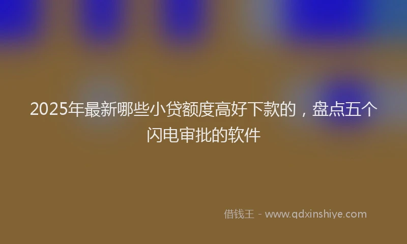 2025年最新哪些小贷额度高好下款的，盘点五个闪电审批的软件