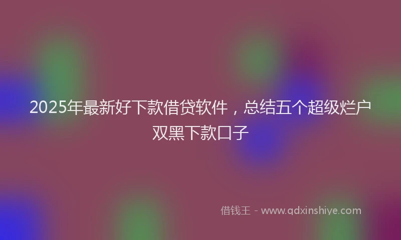 2025年最新好下款借贷软件，总结五个超级烂户双黑下款口子