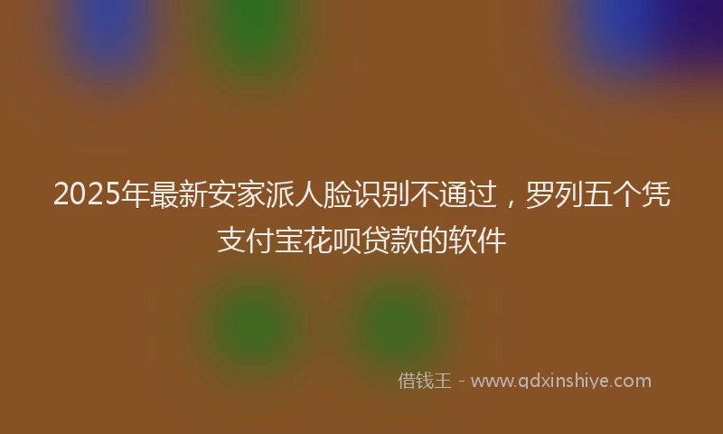 2025年最新安家派人脸识别不通过，罗列五个凭支付宝花呗贷款的软件