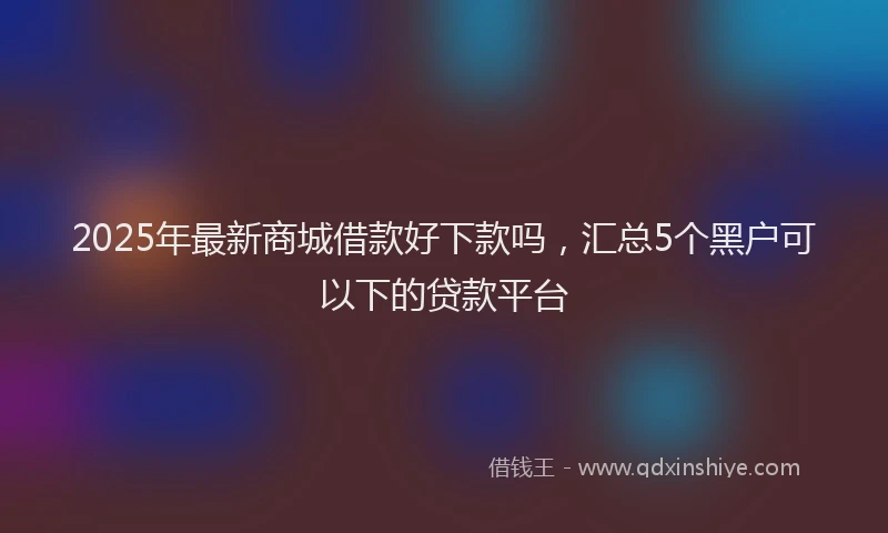 2025年最新商城借款好下款吗，汇总5个黑户可以下的贷款平台