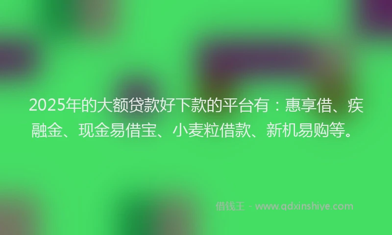 2025年的大额贷款好下款的平台有：惠享借、疾融金、现金易借宝、小麦粒借款、新机易购等。