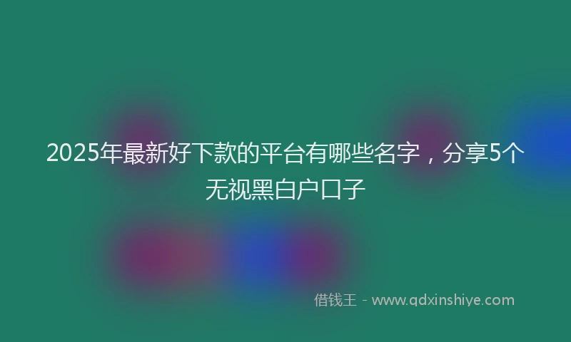 2025年最新好下款的平台有哪些名字，分享5个无视黑白户口子