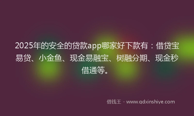 2025年的安全的贷款app哪家好下款有：借贷宝易贷、小金鱼、现金易融宝、树融分期、现金秒借通等。