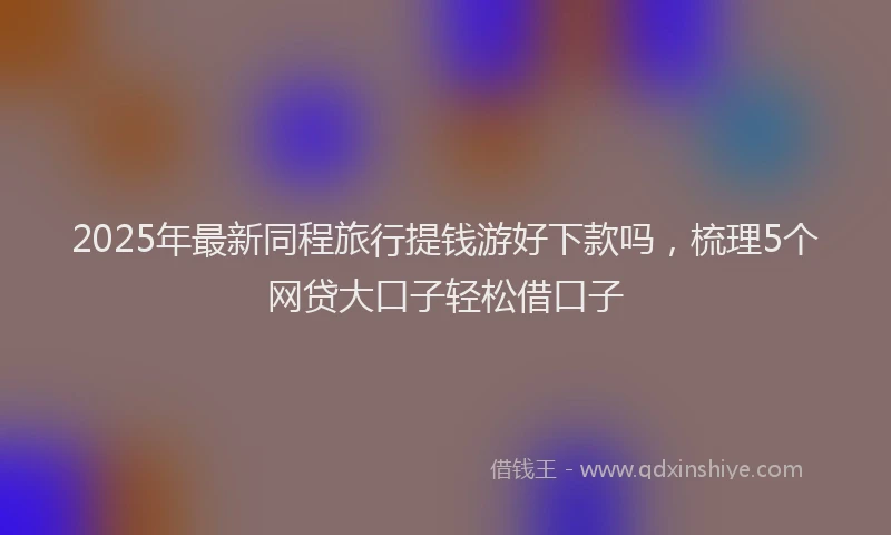 2025年最新同程旅行提钱游好下款吗，梳理5个网贷大口子轻松借口子