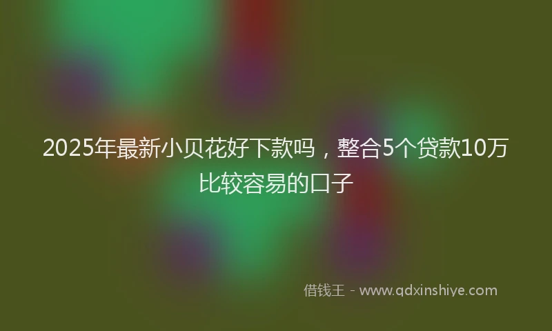 2025年最新小贝花好下款吗，整合5个贷款10万比较容易的口子