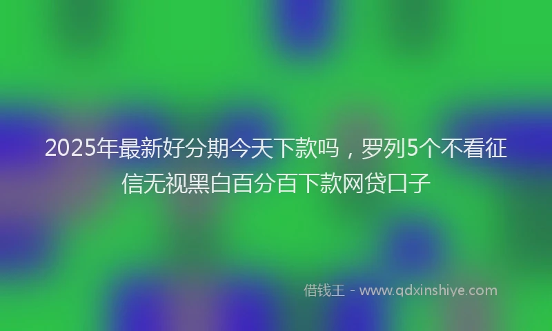 2025年最新好分期今天下款吗，罗列5个不看征信无视黑白百分百下款网贷口子