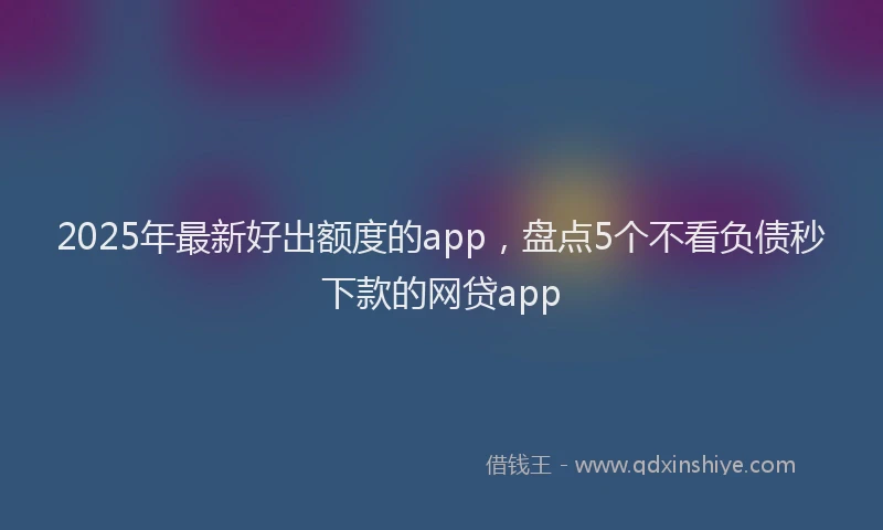 2025年最新好出额度的app，盘点5个不看负债秒下款的网贷app