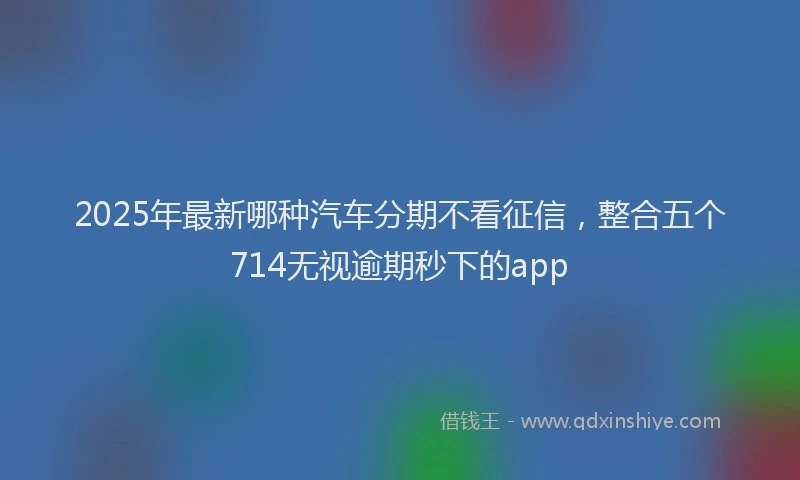 2025年最新哪种汽车分期不看征信，整合五个714无视逾期秒下的app