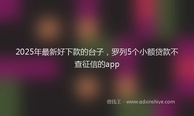 2025年最新好下款的台子，罗列5个小额贷款不查征信的app